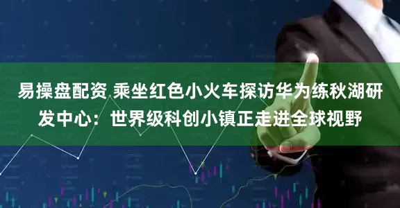 易操盘配资 乘坐红色小火车探访华为练秋湖研发中心：世界级科创小镇正走进全球视野
