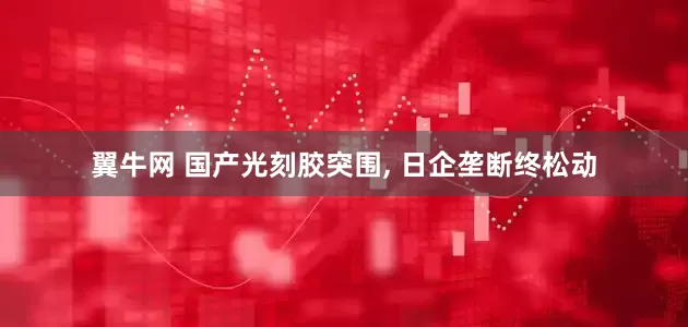 翼牛网 国产光刻胶突围, 日企垄断终松动