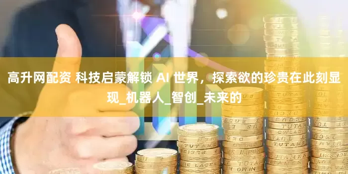 高升网配资 科技启蒙解锁 AI 世界，探索欲的珍贵在此刻显现_机器人_智创_未来的