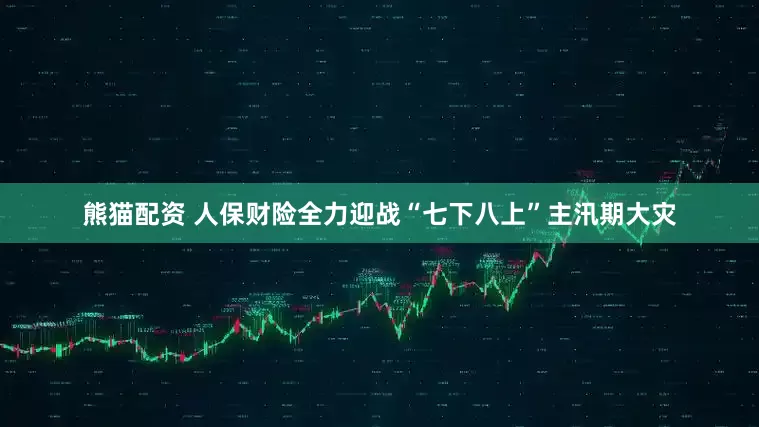 熊猫配资 人保财险全力迎战“七下八上”主汛期大灾