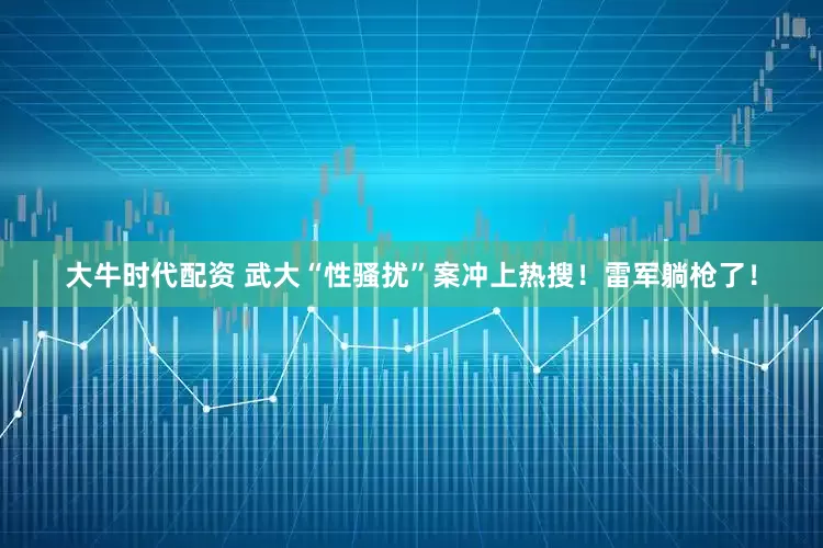 大牛时代配资 武大“性骚扰”案冲上热搜！雷军躺枪了！