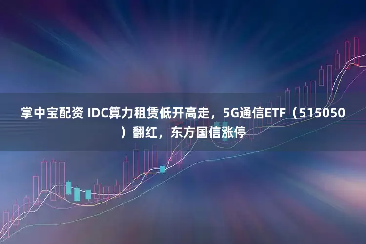 掌中宝配资 IDC算力租赁低开高走，5G通信ETF（515050）翻红，东方国信涨停