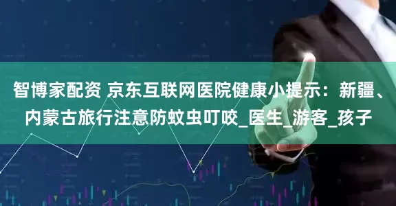 智博家配资 京东互联网医院健康小提示：新疆、内蒙古旅行注意防蚊虫叮咬_医生_游客_孩子