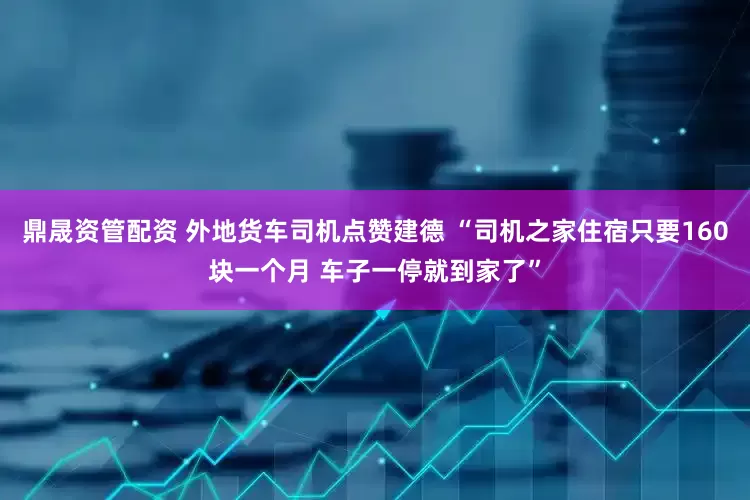 鼎晟资管配资 外地货车司机点赞建德 “司机之家住宿只要160块一个月 车子一停就到家了”