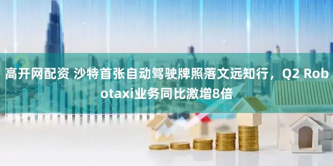 高开网配资 沙特首张自动驾驶牌照落文远知行，Q2 Robotaxi业务同比激增8倍