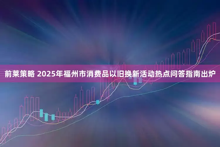前莱策略 2025年福州市消费品以旧换新活动热点问答指南出炉