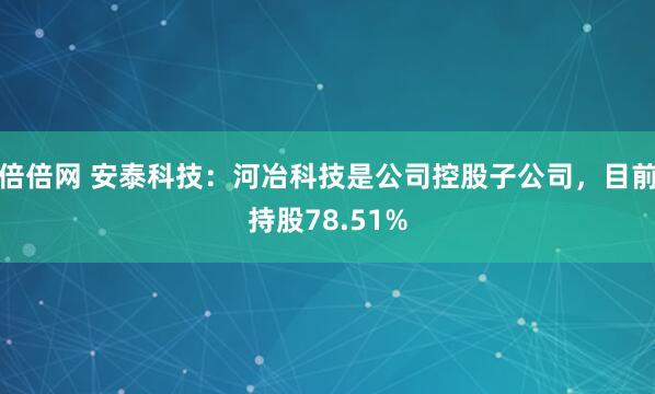 倍倍网 安泰科技：河冶科技是公司控股子公司，目前持股78.51%